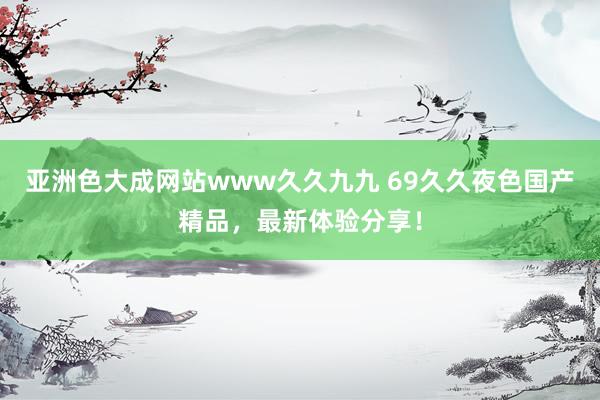 亚洲色大成网站www久久九九 69久久夜色国产精品，最新体验分享！