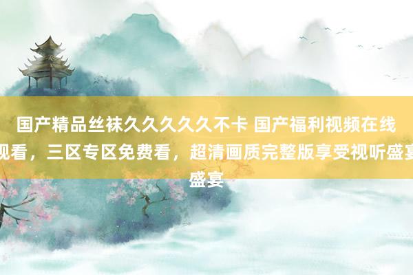 国产精品丝袜久久久久久不卡 国产福利视频在线观看，三区专区免费看，超清画质完整版享受视听盛宴