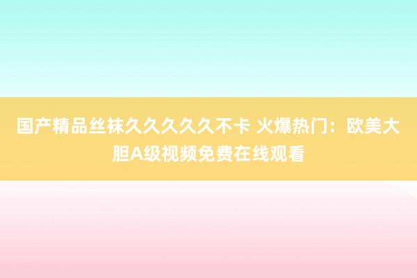 国产精品丝袜久久久久久不卡 火爆热门：欧美大胆A级视频免费在线观看