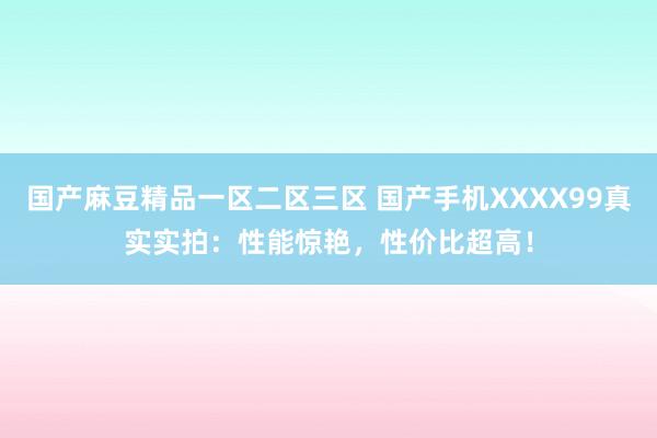 国产麻豆精品一区二区三区 国产手机XXXX99真实实拍：性能惊艳，性价比超高！