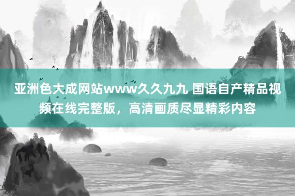 亚洲色大成网站www久久九九 国语自产精品视频在线完整版，高清画质尽显精彩内容