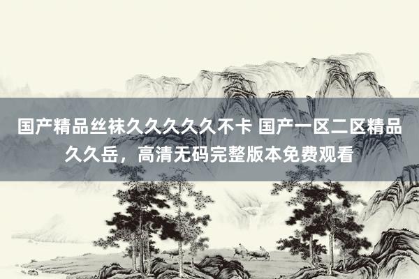 国产精品丝袜久久久久久不卡 国产一区二区精品久久岳，高清无码完整版本免费观看
