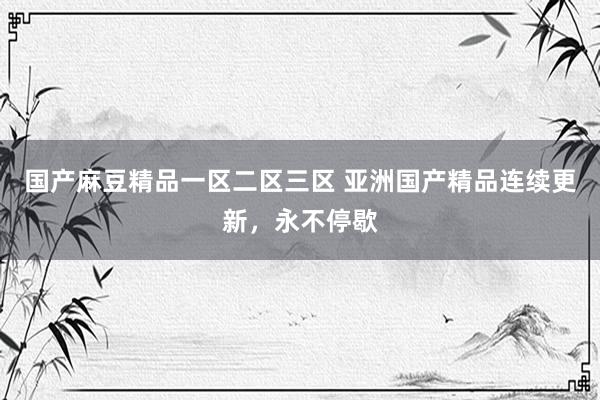 国产麻豆精品一区二区三区 亚洲国产精品连续更新，永不停歇