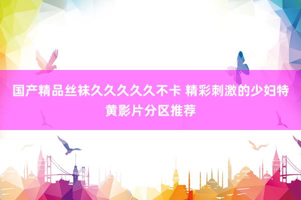国产精品丝袜久久久久久不卡 精彩刺激的少妇特黄影片分区推荐