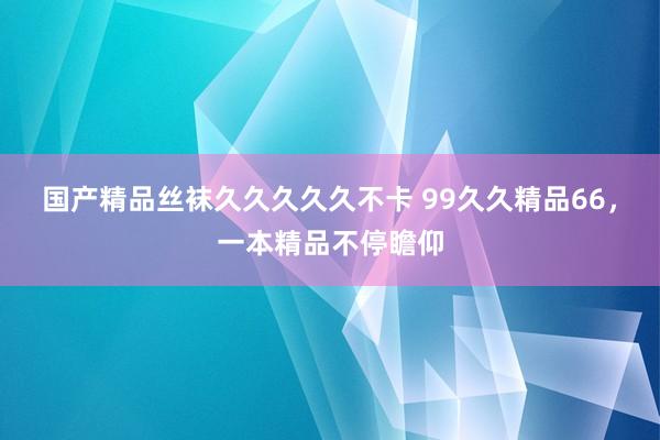 国产精品丝袜久久久久久不卡 99久久精品66，一本精品不停瞻仰