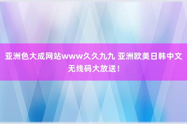 亚洲色大成网站www久久九九 亚洲欧美日韩中文无线码大放送！