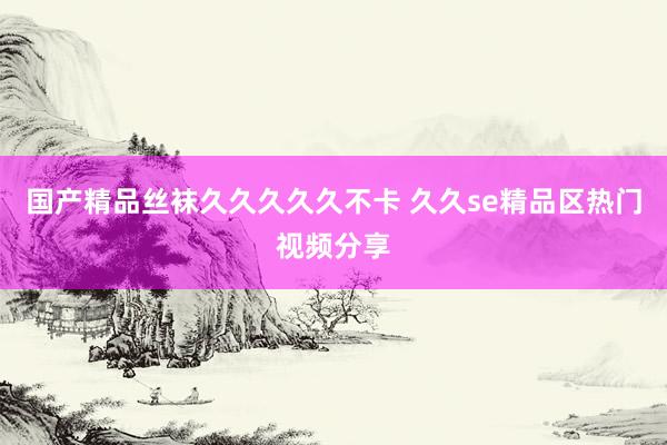 国产精品丝袜久久久久久不卡 久久se精品区热门视频分享
