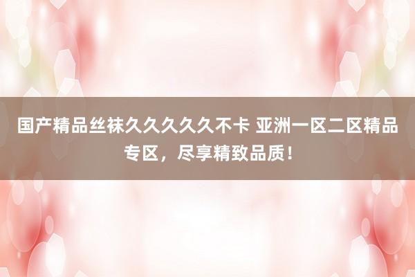 国产精品丝袜久久久久久不卡 亚洲一区二区精品专区，尽享精致品质！