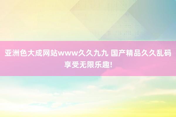 亚洲色大成网站www久久九九 国产精品久久乱码享受无限乐趣!