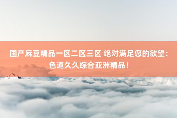 国产麻豆精品一区二区三区 绝对满足您的欲望：色道久久综合亚洲精品！