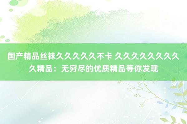 国产精品丝袜久久久久久不卡 久久久久久久久久久精品：无穷尽的优质精品等你发现