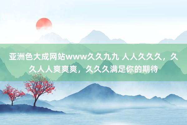 亚洲色大成网站www久久九九 人人久久久，久久人人爽爽爽，久久久满足你的期待