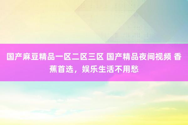 国产麻豆精品一区二区三区 国产精品夜间视频 香蕉首选，娱乐生活不用愁