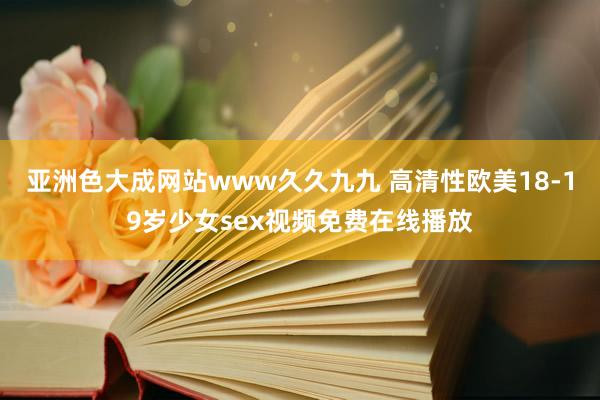亚洲色大成网站www久久九九 高清性欧美18-19岁少女sex视频免费在线播放