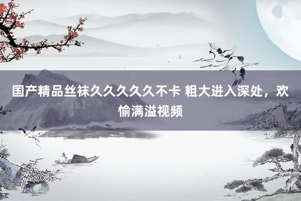 国产精品丝袜久久久久久不卡 粗大进入深处，欢愉满溢视频