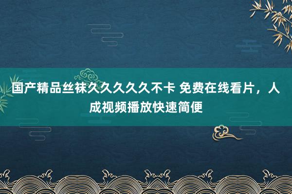 国产精品丝袜久久久久久不卡 免费在线看片，人成视频播放快速简便