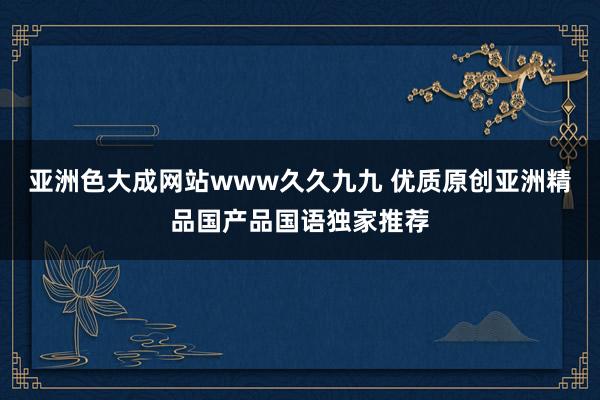 亚洲色大成网站www久久九九 优质原创亚洲精品国产品国语独家推荐