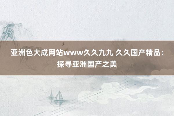 亚洲色大成网站www久久九九 久久国产精品：探寻亚洲国产之美