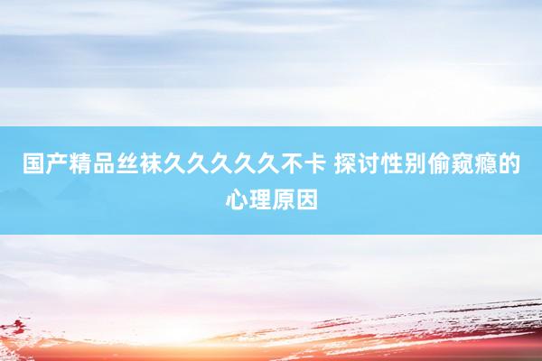 国产精品丝袜久久久久久不卡 探讨性别偷窥瘾的心理原因