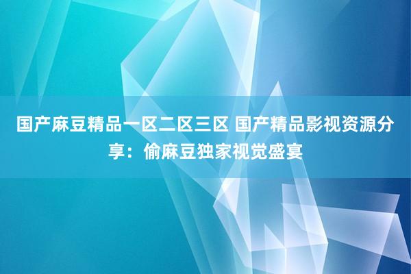 国产麻豆精品一区二区三区 国产精品影视资源分享：偷麻豆独家视觉盛宴