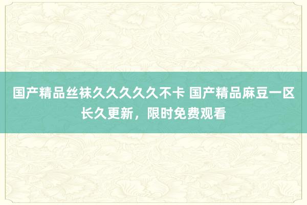 国产精品丝袜久久久久久不卡 国产精品麻豆一区长久更新，限时免费观看