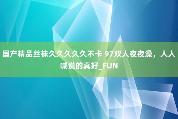 国产精品丝袜久久久久久不卡 97双人夜夜澡，人人喊说的真好_FUN
