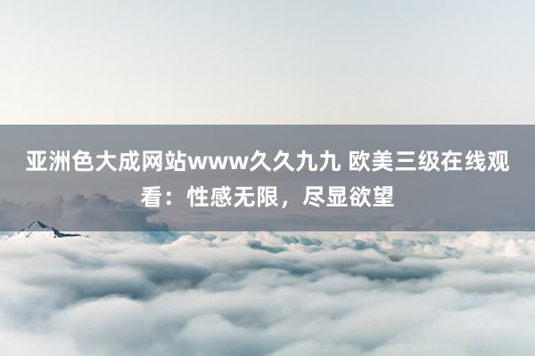 亚洲色大成网站www久久九九 欧美三级在线观看：性感无限，尽显欲望