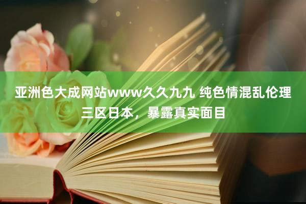 亚洲色大成网站www久久九九 纯色情混乱伦理三区日本，暴露真实面目