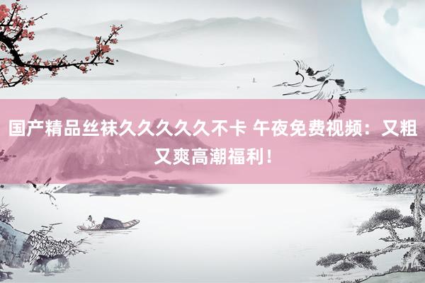 国产精品丝袜久久久久久不卡 午夜免费视频：又粗又爽高潮福利！
