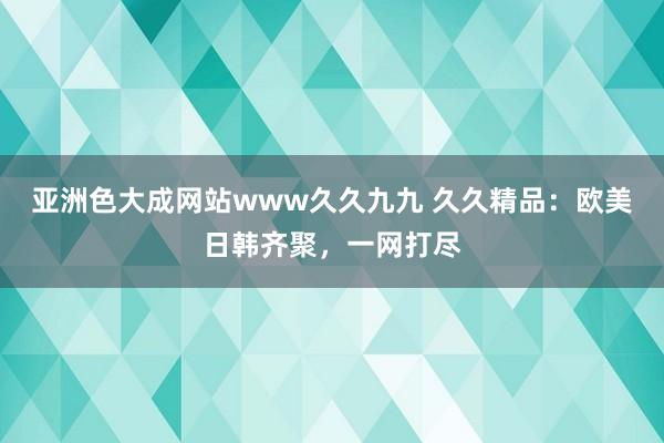 亚洲色大成网站www久久九九 久久精品：欧美日韩齐聚，一网打尽