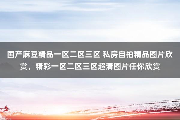 国产麻豆精品一区二区三区 私房自拍精品图片欣赏，精彩一区二区三区超清图片任你欣赏