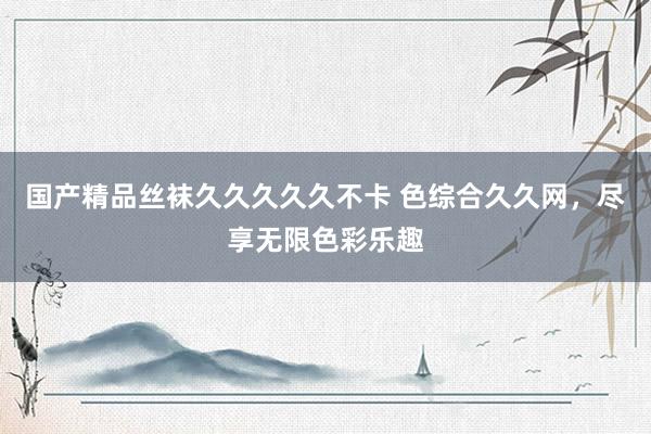 国产精品丝袜久久久久久不卡 色综合久久网，尽享无限色彩乐趣