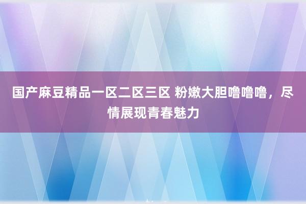 国产麻豆精品一区二区三区 粉嫩大胆噜噜噜，尽情展现青春魅力