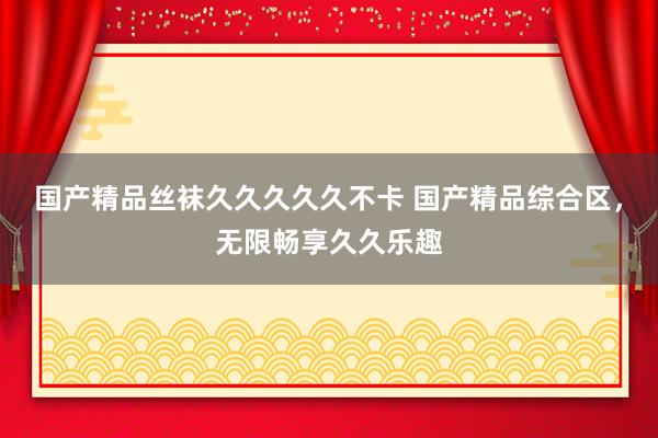 国产精品丝袜久久久久久不卡 国产精品综合区，无限畅享久久乐趣
