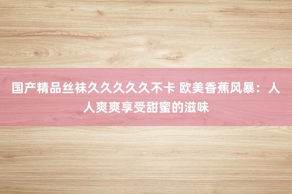 国产精品丝袜久久久久久不卡 欧美香蕉风暴：人人爽爽享受甜蜜的滋味