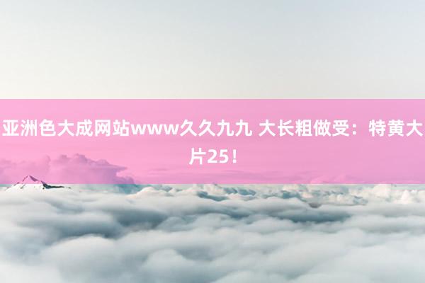 亚洲色大成网站www久久九九 大长粗做受：特黄大片25！