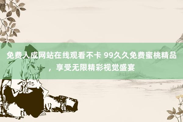 免费人成网站在线观看不卡 99久久免费蜜桃精品，享受无限精彩视觉盛宴