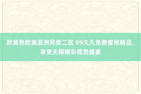 欧美色欧美亚洲另类二区 99久久免费蜜桃精品，享受无限精彩视觉盛宴
