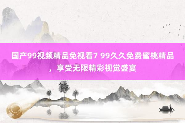国产99视频精品免视看7 99久久免费蜜桃精品，享受无限精彩视觉盛宴