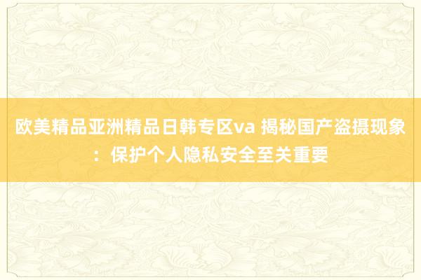 欧美精品亚洲精品日韩专区va 揭秘国产盗摄现象：保护个人隐私安全至关重要