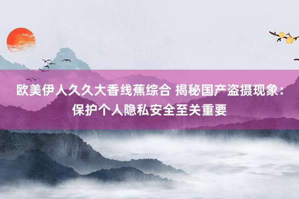 欧美伊人久久大香线蕉综合 揭秘国产盗摄现象：保护个人隐私安全至关重要
