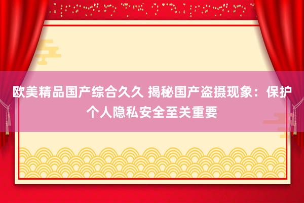 欧美精品国产综合久久 揭秘国产盗摄现象：保护个人隐私安全至关重要