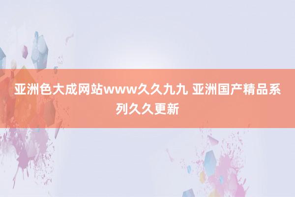 亚洲色大成网站www久久九九 亚洲国产精品系列久久更新