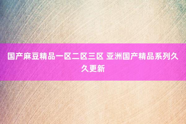 国产麻豆精品一区二区三区 亚洲国产精品系列久久更新