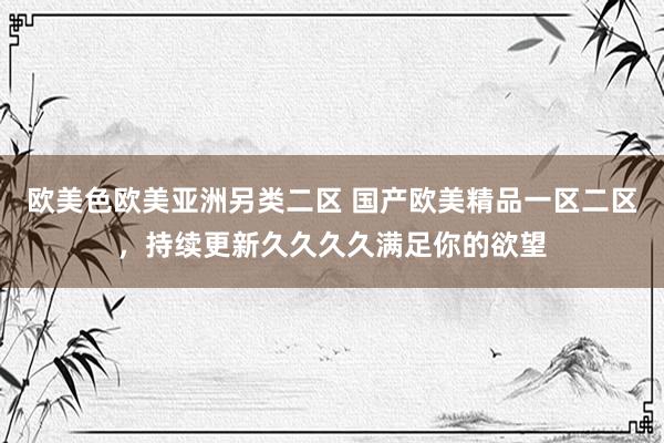 欧美色欧美亚洲另类二区 国产欧美精品一区二区，持续更新久久久久满足你的欲望