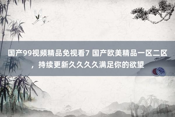 国产99视频精品免视看7 国产欧美精品一区二区，持续更新久久久久满足你的欲望