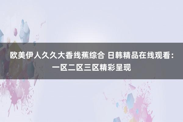 欧美伊人久久大香线蕉综合 日韩精品在线观看：一区二区三区精彩呈现