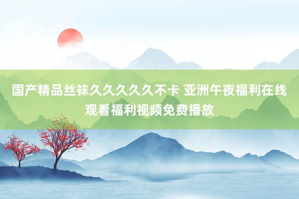 国产精品丝袜久久久久久不卡 亚洲午夜福利在线观看福利视频免费播放