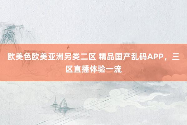 欧美色欧美亚洲另类二区 精品国产乱码APP，三区直播体验一流