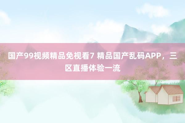 国产99视频精品免视看7 精品国产乱码APP，三区直播体验一流